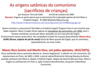 As origens satânicas do comunismo
(sacrifícios de crianças)
por Huascar Terra do Valle em 02 de outubro de 2004
Resumo: Engana-se quem pensa que o comunismo foi inspiração apenas de Karl Marx e
Friedrich Engels. © 2004 MidiaSemMascara.org
http://www.midiasemmascara.com.br/artigo.php?sid=2704&language=pt
Quem inventou o comunismo? Karl Marx e Friedrich Engels? Engano! Esta é uma mentira que
todos repetem. Marx e Engels foram apenas os lançadores do comunismo, em 1848, com o
famoso manifesto, escrito por Marx, baseado em um rascunho de Engels.
O comunismo nasceu antes disso. Seu verdadeiro criador foi o quase desconhecido Moses Hess,
GURU (Bruxo, espécie de pai de santo) tanto de Marx quanto de Engels, que os converteu,
separadamente, ao novo credo.
Moses Hess (nome real Moritz Hess, um judeu apóstata, 1812/1875),
ficou conhecido como o primeiro dentre os "jovens hegelianos" a admitir ser um comunista. Ele
representava em Paris, de 1842 a 1843, o jornal radical Rheinische Zeitung (Gazeta do Reno),
quando conheceu Karl Marx e, depois, Friedrich Engels. Depois de doutrinados por Hess, Marx e
Engels se conheceram em Paris e, após muitos entendimentos, lançaram o Manifesto
Comunista.
 