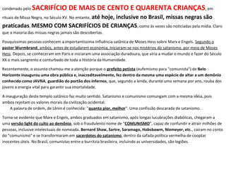 condenado pelo SACRIFÍCIO DE MAIS DE CENTO E QUARENTA CRIANÇAS, em
rituais de Missa Negra, no Século XV. No entanto, até hoje, inclusive no Brasil, missas negras são
praticadas, MESMO COM SACRIFÍCIOS DE CRIANÇAS, como às vezes são noticiadas pela mídia. Claro
que a maioria das missas negras jamais são descobertas.
Pouquíssimas pessoas conhecem a importantíssima influência satânica de Moses Hess sobre Marx e Engels. Segundo o
pastor Wurmbrand, ambos, antes de estudarem economia, iniciaram-se nos mistérios do satanismo, por meio de Moses
Hess. Depois, se conheceram em Paris e iniciaram uma associação duradoura, que viria a mudar o mundo e fazer do Século
XX o mais sangrento e conturbado de toda a História da Humanidade.
Recentemente, o assunto chamou-me a atenção porque o prefeito petista (eufemismo para "comunista") de Belo
Horizonte inaugurou uma obra pública e, inacreditavelmente, fez dentro da mesma uma espécie de altar a um demônio
conhecido como JAVNA, guardião do portão dos infernos, que, segundo a lenda, durante uma semana por ano, rouba dos
jovens a energia vital para garantir sua imortalidade.
A inauguração deste templo satânico faz muito sentido. Satanismo e comunismo comungam com a mesma idéia, pois
ambos rejeitam os valores morais da civilização ocidental.
A palavra de ordem, de Lênin é conhecida: "quanto pior, melhor". Uma confissão descarada de satanismo.
Torna-se evidente que Marx e Engels, ambos graduados em satanismo, após longas lucubrações diabólicas, chegaram a
uma versão light do culto ao demônio, sob o fraudulento nome de "COMUNISMO", capaz de confundir e atrair milhões de
pessoas, inclusive intelectuais de nomeada. Bernard Shaw, Sartre, Saramago, Hobsbawm, Niemeyer, etc., caíram no conto
do "comunismo" e se transformaram em sacerdotes do satanismo, dentro da safada política vermelha de cooptar
inocentes úteis. No Brasil, comunistas entre a burritzia brasileira, incluindo as universidades, são legiões.
 