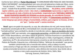 Conforme bem definiu o Pastor Wurmbrand, "O COMUNISMO NÃO PASSA DE UMA FACHADA
PARA O SATANISMO", tornada palatável com uma série de baboseiras criadas por Marx, como
"luta de classes", "mais valia", "materialismo histórico", "ditadura do proletariado", "justiça
social", "estado final de perfeito comunismo" e outra idiotices. Na prática, como autêntico
regime satânico, que adora o mal e não o bem, o COMUNISMO representou o regime mais
cruel e retrógrado de toda a história da humanidade, responsável pela TORTURA E MORTE DE
QUASE DUZENTOS MILHÕES DE PESSOAS no século passado, de retumbante fracasso
financeiro e destruição do ambiente em dezenas de nações. O COMUNISMO-SATÂNICO foi a
maior desgraça que jamais atingiu a humanidade, embora, para enganar os trouxas, só fala
em "paz", "justiça social" e outras mentiras.
Brasil, agora em poder da esquerda, ou seja, dos adoradores do mal, pelo menos desde a
fraudulenta constituição de 88 a criminalidade tem crescido exponencialmente, pois não existe
"vontade política“ para combatê-la, devido à inversão dos valores. Agora os bandidos são heróis
satânicos! O MST, por exemplo, uma organização paramilitar, proibida pela constituição, age
com a maior desenvoltura, com todo o apoio do governo, inclusive financeiro e o presidente até
exibiu na cabeça o boné vermelho do MST, posando para a mídia. O pentagrama, símbolo do
satanismo, do PT e do comunismo internacional, encontra-se até entronizado no jardim do
Palácio do Planalto. Enquanto isso, o Ministério Público, "defensor da sociedade", que parece
também contaminado com a inversão dos valores, enfia a cabeça na areia,
como avestruz e finge que não vê a atividade criminosa do MST, incluindo quase duas mil
escolas ensinando terrorismo e satanismo, sob o disfarce de marxismo. Seus heróis são os
maiores e mais cruéis assassinos da história: Lênin, Stálin, Mao
Tsé-tung, Guevara, Fidel Castro.
 