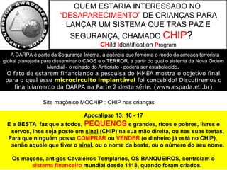 Site maçônico MOCHIP : CHIP nas crianças
QUEM ESTARIA INTERESSADO NO
“DESAPARECIMENTO” DE CRIANÇAS PARA
LANÇAR UM SISTEMA QUE TRAS PAZ E
SEGURANÇA, CHAMADO CHIP?
CHild Identification Program
Apocalipse 13: 16 - 17
E a BESTA faz que a todos, PEQUENOS e grandes, ricos e pobres, livres e
servos, lhes seja posto um sinal (CHIP) na sua mão direita, ou nas suas testas,
Para que ninguém possa COMPRAR ou VENDER (o dinheiro já está no CHIP),
senão aquele que tiver o sinal, ou o nome da besta, ou o número do seu nome.
Os maçons, antigos Cavaleiros Templários, OS BANQUEIROS, controlam o
sistema financeiro mundial desde 1118, quando foram criados.
A DARPA é parte da Segurança Interna, a agência que fomenta o medo da ameaça terrorista
global planejada para disseminar o CAOS e o TERROR, a partir do qual o sistema da Nova Ordem
Mundial - o reinado do Anticristo - poderá ser estabelecido.
O fato de estarem financiando a pesquisa do MMEA mostra o objetivo final
para o qual esse microcircuito implantável foi concebido! Discutiremos o
financiamento da DARPA na Parte 2 desta série. (www.espada.eti.br)
 