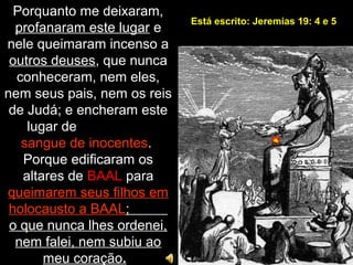 Porquanto me deixaram,
profanaram este lugar e
nele queimaram incenso a
outros deuses, que nunca
conheceram, nem eles,
nem seus pais, nem os reis
de Judá; e encheram este
lugar de
sangue de inocentes.
Porque edificaram os
altares de BAAL para
queimarem seus filhos em
holocausto a BAAL;
o que nunca lhes ordenei,
nem falei, nem subiu ao
meu coração.
Está escrito: Jeremias 19: 4 e 5
 