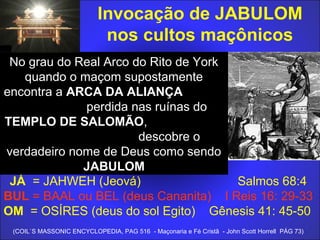 Invocação de JABULOM
nos cultos maçônicos
JÁ = JAHWEH (Jeová) Salmos 68:4
BUL = BAAL ou BEL (deus Cananita) I Reis 16: 29-33
OM = OSÍRES (deus do sol Egito) Gênesis 41: 45-50
(COIL`S MASSONIC ENCYCLOPEDIA, PAG 516 - Maçonaria e Fé Cristã - John Scott Horrell PÁG 73)
No grau do Real Arco do Rito de York
quando o maçom supostamente
encontra a ARCA DA ALIANÇA
perdida nas ruínas do
TEMPLO DE SALOMÃO,
descobre o
verdadeiro nome de Deus como sendo
JABULOM
 