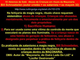 Na feitiçaria de magia negra, rituais chave requerem
sistemático abuso de crianças. Crianças são abusadas
mentalmente, fisicamente e emocionalmente por um dos
dois propósitos:
1) Sacrifício Humano;
2) Para ser usada como uma vítima do controle da mente que
executará os planos dos Iluminatis. Se a criança nasce de
uma família de geração de feiticeiros, seu abuso é
designado para perpetuar a prática de feitiçaria dentro da
família.
Ex praticante de satanismo e magia negra, Bill Schnoebelen,
revela os segredos dentro da ritualística de abuso de
crianças dentro da MAÇONARIA.
OBS: Autor de “Maçonaria, do Outro Lado Da LUZ” e
“Lúcifer Destronado”
93 Abismos de Satã: Abuso de Crianças em rituais da Maçonaria
Bill Schnoebelen (autor cristão = ex satanista = ex maçom 32)
http://www.cuttingedge.org/detail.cfm?ID=278
 