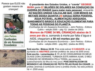 O presidente dos Estados Unidos, o “crente” GEORGE
BUSH gasta 87 BILHÕES DE DÓLARES NA CONDUÇÃO DA
GUERRA DO IRAQUE (para matar mais pessoas) enquanto
AS NAÇÕES UNIDAS CALCULAM QUE COM MENOS DA
METADE DESSA QUANTIA (40 bilhões) SERIA POSSÍVEL
ÁGUA POTÁVEL, ALIMENTAÇÃO ADEQUADA,
SANEAMENTO BÁSICO E EDUCAÇÃO ELEMENTAR PARA
TODAS AS PESSOAS DO PLANETA.
(Confissões de Um Assassino Econômico – John Perkins – Editora
Cultrix – edição 2005 – pág 12) (dados de 2003)
Morrem de FOME 34 MIL CRIANÇAS abaixo de 5
anos por dia e, somando à morte por falta d`água e
AIDS, chegariam a 50 mil mortes por dia
(Confissões de Um Assassino Econômico – John Perkins – Editora
Cultrix – edição 2005 – pág 262) (dados de 2003)
Parece que ELES não
gostam mesmo de
crianças!
Está escrito - Mateus 24:28 Pois onde estiver O CADAVER, aí se
ajuntarão os ABUTRES.(sermão profético de Jesus há 2000 anos)
Está escrito - Lamentações 2: 11 JÁ SE CONSUMIRAM OS MEUS
OLHOS COM LÁGRIMAS, TURBADA ESTÁ AMINHA ALMA, O MEU
CORAÇÃO SE DERRAMOU PELA TERRA, por causa do
quebrantamento da filha do meu povo; POIS DESFALECEM OS
MENINOS E AS CRIANÇAS DE PEITO PELAS RUAS DA CIDADE. (o
profeta Jeremias é conhecido como o profeta chorão, fez esta profecia
há +/- 2500 anos)
 