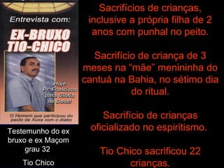 Testemunho do ex
bruxo e ex Maçom
grau 32
Tio Chico
Sacrifícios de crianças,
inclusive a própria filha de 2
anos com punhal no peito.
Sacrifício de criança de 3
meses na “mãe” menininha do
cantuá na Bahia, no sétimo dia
do ritual.
Sacrifício de crianças
oficializado no espiritismo.
Tio Chico sacrificou 22
crianças.
 