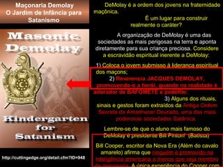 DeMolay é a ordem dos jovens na fraternidade
maçônica.
É um lugar para construir
realmente o caráter?
A organização de DeMolay é uma das
sociedades as mais perigosas na terra e aponta
diretamente para sua criança preciosa. Considere
a escravidão espiritual inerente a DeMolay:
1) Coloca o jovem submisso à liderança espiritual
dos maçons;
2) Reverencia JACQUES DEMOLAY,
promovendo-o a herói, quando na realidade é
adorador de BAFOMETE e pedófilo;
3) Alguns dos rituais,
sinais e gestos foram extraídos da Antiga Ordem
Secreta do Amanhecer Dourado, uma das mais
poderosas sociedades Satânica.
Lembre-se de que o aluno mais famoso do
DeMolay é presidente Bill Pinton! (Batista)
Bill Cooper, escritor da Nova Era (Além do cavalo
amarelo) afirma que ninguém é promovido na
inteligência americana a menos que seja membrohttp://cuttingedge.org/detail.cfm?ID=948
Maçonaria Demolay
O Jardim de Infância para
Satanismo
 