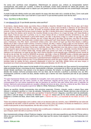 Os outros dois sacrifícios eram obrigatórios. Relembravam às pessoas que, embora as transgressões tenham
consequências, elas podem ser “curadas”. A oferta de purificação, muitas vezes chamada de “oferta pelo pecado”, era
oferecida após a contaminação ritual ou depois que uma pessoa se tornava consciente de uma contaminação moral pelo
pecado.
A ampla função das ofertas mostra que cada aspecto de nossa vida deve estar sob o controle de Deus. Como você pode
entregar completamente a Ele o que você tem e o que você é? O que acontece quando você não faz isso?
Terça - Sacrifício no Monte Moriá

Ano Bíblico: Mc 4–6

3. Leia Gênesis 22:1-19. O que Abraão aprendeu sobre sacrifício?
E aconteceu, depois destas coisas, que tentou Deus a Abraão e disse-lhe: Abraão! E ele disse: Eis-me aqui. (2) E disse:
Toma agora o teu filho, o teu único filho, Isaque, a quem amas, e vai-te à terra de Moriá; e oferece-o ali em holocausto
sobre uma das montanhas, que eu te direi. (3) Então, se levantou Abraão pela manhã, de madrugada, e albardou o seu
jumento, e tomou consigo dois de seus moços e Isaque, seu filho; e fendeu lenha para o holocausto, e levantou-se, e foi ao
lugar que Deus lhe dissera. (4) Ao terceiro dia, levantou Abraão os seus olhos e viu o lugar de longe. (5) E disse Abraão a
seus moços: Ficai-vos aqui com o jumento, e eu e o moço iremos até ali; e, havendo adorado, tornaremos a vós. (6) E
tomou Abraão a lenha do holocausto e pô-la sobre Isaque, seu filho; e ele tomou o fogo e o cutelo na sua mão. E foram
ambos juntos. (7) Então, falou Isaque a Abraão, seu pai, e disse: Meu pai! E ele disse: Eis-me aqui, meu filho! E ele disse:
Eis aqui o fogo e a lenha, mas onde está o cordeiro para o holocausto? (8) E disse Abraão: Deus proverá para si o cordeiro
para o holocausto, meu filho. Assim, caminharam ambos juntos. (9) E vieram ao lugar que Deus lhes dissera, e edificou
Abraão ali um altar, e pôs em ordem a lenha, e amarrou a Isaque, seu filho, e deitou-o sobre o altar em cima da lenha. (10) E
estendeu Abraão a sua mão e tomou o cutelo para imolar o seu filho. (11) Mas o Anjo do SENHOR lhe bradou desde os céus
e disse: Abraão, Abraão! E ele disse: Eis-me aqui. (12) Então, disse: Não estendas a tua mão sobre o moço e não lhe faças
nada; porquanto agora sei que temes a Deus e não me negaste o teu filho, o teu único. (13) Então, levantou Abraão os seus
olhos e olhou, e eis um carneiro detrás dele, travado pelas suas pontas num mato; e foi Abraão, e tomou o carneiro, e
ofereceu-o em holocausto, em lugar de seu filho. (14) E chamou Abraão o nome daquele lugar o SENHOR proverá; donde se
diz até ao dia de hoje: No monte do SENHOR se proverá. (15) Então, o Anjo do SENHOR bradou a Abraão pela segunda
vez desde os céus (16) e disse: Por mim mesmo, jurei, diz o SENHOR, porquanto fizeste esta ação e não me negaste o teu
filho, o teu único, (17) que deveras te abençoarei e grandissimamente multiplicarei a tua semente como as estrelas dos céus
e como a areia que está na praia do mar; e a tua semente possuirá a porta dos seus inimigos. (18) E em tua semente serão
benditas todas as nações da terra, porquanto obedeceste à minha voz. (19) Então, Abraão tornou aos seus moços, e
levantaram-se e foram juntos para Berseba; e Abraão habitou em Berseba. Gn 22:1-19. RC
Qual foi o propósito de Deus nesse incrível desafio à fé do patriarca? A vida de Abraão com Deus sempre foi acompanhada
pelas promessas divinas: a promessa da terra, descendentes e bênçãos; a promessa de um filho e de que Deus cuidaria de
Ismael. Abraão sacrificava, mas sempre à luz de alguma promessa. No entanto, na situação descrita em Gênesis 22,
Abraão não recebeu nenhuma promessa divina. Em vez disso, ele foi instruído a sacrificar a promessa viva, seu filho.
Prosseguindo conforme a ordem de Deus, Abraão mostrou que o Senhor era mais importante para ele do que qualquer
outra coisa.
“Foi para impressionar Abraão com a realidade do evangelho, bem como para lhe provar a fé, que Deus o mandou matar
seu filho. A angústia que ele sofreu durante os dias tenebrosos daquela terrível prova foi permitida para que ele
compreendesse por sua própria experiência algo da grandeza do sacrifício feito pelo infinito Deus para a redenção do
homem. Nenhuma outra prova poderia ter causado a Abraão tal tortura de alma, como fez a oferta de seu filho. Deus deu
Seu Filho a uma morte de angústia e ignomínia” (Ellen G. White, Patriarcas e Profetas, p. 154).
Quanto ao sacrifício, Abraão compreendeu dois princípios essenciais. Primeiro, ninguém, senão o próprio Deus pode
oferecer o verdadeiro sacrifício e o meio de salvação. Certamente o Senhor proverá. Abraão eternizou esse princípio ao
chamar o lugar de “YHWH Jireh” [Jeová Jiré], que significa “O Senhor Proverá”. Segundo, o sacrifício real é de substituição,
que salva a vida de Isaque. O carneiro foi oferecido “em lugar de” Isaque (Gn 22:13). Esse animal, que Deus proveu,
prefigurou o Cordeiro de Deus, Jesus Cristo, sobre quem “o Senhor fez cair [...] a iniquidade de nós todos” (Is 53:6, 7; At
8:32).
Todos nós andamos desgarrados como ovelhas; cada um se desviava pelo seu caminho, mas o SENHOR fez cair sobre ele
a iniquidade de nós todos. (7) Ele foi oprimido, mas não abriu a boca; como um cordeiro, foi levado ao matadouro e, como a
ovelha muda perante os seus tosquiadores, ele não abriu a boca. Is 53:6-7. RC
E o lugar da Escritura que lia era este: Foi levado como a ovelha para o matadouro; e, como está mudo o cordeiro diante do
que o tosquia, assim não abriu a sua boca. At 8:32. RC
Que impressionante entrega a Deus! Podemos imaginar como deve ter sido essa experiência para Abraão? Pense sobre a
última vez que você teve de avançar pela fé pura e fazer algo que lhe causou muita angústia. O que você aprendeu com
suas ações?
Quarta - Vida por vida

Ano Bíblico: Mc 7–9
ramos@advir.com

 