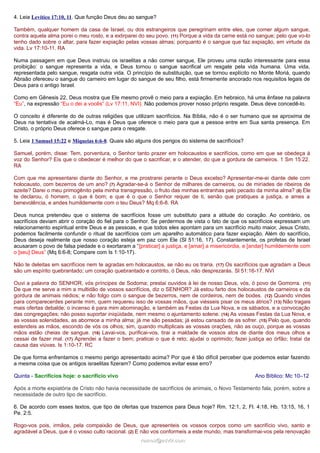 4. Leia Levítico 17:10, 11. Que função Deus deu ao sangue?
Também, qualquer homem da casa de Israel, ou dos estrangeiros que peregrinam entre eles, que comer algum sangue,
contra aquela alma porei o meu rosto, e a extirparei do seu povo. (11) Porque a vida da carne está no sangue; pelo que vo-lo
tenho dado sobre o altar, para fazer expiação pelas vossas almas; porquanto é o sangue que faz expiação, em virtude da
vida. Lv 17:10-11. RA
Numa passagem em que Deus instruiu os israelitas a não comer sangue, Ele proveu uma razão interessante para essa
proibição: o sangue representa a vida, e Deus tornou o sangue sacrifical um resgate pela vida humana. Uma vida,
representada pelo sangue, resgata outra vida. O princípio de substituição, que se tornou explícito no Monte Moriá, quando
Abraão ofereceu o sangue do carneiro em lugar do sangue de seu filho, está firmemente ancorado nos requisitos legais de
Deus para o antigo Israel.
Como em Gênesis 22, Deus mostra que Ele mesmo provê o meio para a expiação. Em hebraico, há uma ênfase na palavra
“Eu”, na expressão “Eu o dei a vocês” (Lv 17:11, NVI). Não podemos prover nosso próprio resgate. Deus deve concedê-lo.
O conceito é diferente do de outras religiões que utilizam sacrifícios. Na Bíblia, não é o ser humano que se aproxima de
Deus na tentativa de acalmá-Lo, mas é Deus que oferece o meio para que a pessoa entre em Sua santa presença. Em
Cristo, o próprio Deus oferece o sangue para o resgate.
5. Leia 1 Samuel 15:22 e Miqueias 6:6-8. Quais são alguns dos perigos do sistema de sacrifícios?
Samuel, porém, disse: Tem, porventura, o Senhor tanto prazer em holocaustos e sacrifícios, como em que se obedeça à
voz do Senhor? Eis que o obedecer é melhor do que o sacrificar, e o atender, do que a gordura de carneiros. 1 Sm 15:22.
RA
Com que me apresentarei diante do Senhor, e me prostrarei perante o Deus excelso? Apresentar-me-ei diante dele com
holocausto, com bezerros de um ano? (7) Agradar-se-á o Senhor de milhares de carneiros, ou de miríades de ribeiros de
azeite? Darei o meu primogênito pela minha transgressão, o fruto das minhas entranhas pelo pecado da minha alma? (8) Ele
te declarou, ó homem, o que é bom; e que é o que o Senhor requer de ti, senão que pratiques a justiça, e ames a
benevolência, e andes humildemente com o teu Deus? Mq 6:6-8. RA
Deus nunca pretendeu que o sistema de sacrifícios fosse um substituto para a atitude do coração. Ao contrário, os
sacrifícios deviam abrir o coração do fiel para o Senhor. Se perdermos de vista o fato de que os sacrifícios expressam um
relacionamento espiritual entre Deus e as pessoas, e que todos eles apontam para um sacrifício muito maior, Jesus Cristo,
podemos facilmente confundir o ritual de sacrifícios com um aparelho automático para fazer expiação. Além do sacrifício,
Deus deseja realmente que nosso coração esteja em paz com Ele (Sl 51:16, 17). Constantemente, os profetas de Israel
acusaram o povo de falsa piedade e o exortaram a “[praticar] a justiça, e [amar] a misericórdia, e [andar] humildemente com
o [seu] Deus” (Mq 6:6-8; Compare com Is 1:10-17).
Não te deleitas em sacrifícios nem te agradas em holocaustos, se não eu os traria. (17) Os sacrifícios que agradam a Deus
são um espírito quebrantado; um coração quebrantado e contrito, ó Deus, não desprezarás. Sl 51:16-17. NVI
Ouvi a palavra do SENHOR, vós príncipes de Sodoma; prestai ouvidos à lei de nosso Deus, vós, ó povo de Gomorra. (11)
De que me serve a mim a multidão de vossos sacrifícios, diz o SENHOR? Já estou farto dos holocaustos de carneiros e da
gordura de animais nédios; e não folgo com o sangue de bezerros, nem de cordeiros, nem de bodes. (12) Quando vindes
para comparecerdes perante mim, quem requereu isso de vossas mãos, que viésseis pisar os meus átrios? (13) Não tragais
mais ofertas debalde; o incenso é para mim abominação, e também as Festas da Lua Nova, e os sábados, e a convocação
das congregações; não posso suportar iniqüidade, nem mesmo o ajuntamento solene. (14) As vossas Festas da Lua Nova, e
as vossas solenidades, as aborrece a minha alma; já me são pesadas; já estou cansado de as sofrer. (15) Pelo que, quando
estendeis as mãos, escondo de vós os olhos; sim, quando multiplicais as vossas orações, não as ouço, porque as vossas
mãos estão cheias de sangue. (16) Lavai-vos, purificai-vos, tirai a maldade de vossos atos de diante dos meus olhos e
cessai de fazer mal. (17) Aprendei a fazer o bem; praticai o que é reto; ajudai o oprimido; fazei justiça ao órfão; tratai da
causa das viúvas. Is 1:10-17. RC
De que forma enfrentamos o mesmo perigo apresentado acima? Por que é tão difícil perceber que podemos estar fazendo
a mesma coisa que os antigos israelitas fizeram? Como podemos evitar esse erro?
Quinta - Sacrifícios hoje: o sacrifício vivo

Ano Bíblico: Mc 10–12

Após a morte expiatória de Cristo não havia necessidade de sacrifícios de animais, o Novo Testamento fala, porém, sobre a
necessidade de outro tipo de sacrifício.
6. De acordo com esses textos, que tipo de ofertas que trazemos para Deus hoje? Rm. 12:1, 2, Fl. 4:18, Hb. 13:15, 16, 1
Pe. 2:5.
Rogo-vos pois, irmãos, pela compaixão de Deus, que apresenteis os vossos corpos como um sacrifício vivo, santo e
agradável a Deus, que é o vosso culto racional. (2) E não vos conformeis a este mundo, mas transformai-vos pela renovação
ramos@advir.com

 