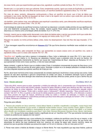 da vossa mente, para que experimenteis qual seja a boa, agradável, e perfeita vontade de Deus. Rm 12:1-2. RA
Recebi tudo, e o que tenho é mais que suficiente. Estou amplamente suprido, agora que recebi de Epafrodito os donativos
que vocês enviaram. Elas são uma oferta de aroma suave, um sacrifício aceitável e agradável a Deus. Fp. 4:18. NVI
Por meio de Jesus, portanto, ofereçamos continuamente a Deus um sacrifício de louvor, que é fruto de lábios que
confessam o seu nome. (16) Não se esqueçam de fazer o bem e de repartir com os outros o que vocês têm, pois de tais
sacrifícios Deus se agrada. Hb 13:15-16. RC
vós também, como pedras vivas, sois edificados casa espiritual e sacerdócio santo, para oferecerdes sacrifícios espirituais,
agradáveis a Deus, por Jesus Cristo. 1 Pe. 2:5. RC
A terminologia do sistema de sacrifícios funcionou muito bem ao descrever o conceito cristão primitivo do que significava ter
uma vida totalmente consagrada a Deus. Na verdade, mesmo quando Paulo estava pensando em seu martírio, ele
descreveu a si mesmo como uma libação (oferta de bebida; Fp 2:17; 2Tm 4:6).
Contudo, mesmo que eu esteja sendo derramado como oferta de bebida sobre o serviço que provém da fé que vocês têm,
o sacrifício que oferecem a Deus, estou alegre e me regozijo com todos vocês. Fp 2:17. NVI
Ninguém me assistiu na minha primeira defesa; antes, todos me desampararam. Que isto lhes não seja imputado. 2 Tm.
4:6. RC
7. Que mensagem específica encontramos em Romanos 12:1? De que forma devemos manifestar essa verdade em nossa
vida?
Rogo-vos pois, irmãos, pela compaixão de Deus, que apresenteis os vossos corpos como um sacrifício vivo, santo e
agradável a Deus, que é o vosso culto racional. Rm 12:1. RA
“Sacrifício vivo” significa que toda a pessoa é consagrada a Deus. Inclui a dedicação do corpo (Rm 12:1), bem como a
transformação do ser interior (v. 2). Devemos ser separados (“santos”) para o propósito único de servir ao Senhor. Os
cristãos se apresentarão inteiramente ao Senhor por causa das “misericórdias de Deus”, descritas em Romanos 12:1-11,
que apresentam Cristo como nosso sacrifício, o meio da nossa salvação.
Nesse contexto, o apelo de Paulo é que os cristãos imitem Cristo. A verdadeira compreensão da graça de Deus leva a uma
vida consagrada a Ele e ao serviço de amor pelos outros. Submeter o próprio eu e os desejos pessoais à vontade de Deus
é a única resposta razoável ao supremo sacrifício de Cristo por nós.
No fim, deve haver harmonia entre nossa compreensão da verdade espiritual e doutrinária e nosso serviço aos outros. Cada
aspecto da vida deve expressar o genuíno compromisso do cristão com Deus. A verdadeira adoração nunca é apenas
interior e espiritual, mas deve abranger atos exteriores de serviço altruísta. Afinal de contas, pense no que o Senhor fez por
nós.
Sexta - Estudo adicional

Ano Bíblico: Mt 21–23

“Tinha sido difícil, mesmo para os anjos, apreender o mistério da redenção, isto é, compreender que o Comandante do Céu,
o Filho de Deus, devia morrer pelo homem culpado. Quando foi dada a Abraão a ordem para oferecer seu filho, isso atraiu o
interesse de todos os entes celestiais. Com ânsia intensa, observavam cada passo no cumprimento daquela ordem.
Quando à pergunta de Isaque: “Onde está o cordeiro para o holocausto?”, Abraão respondeu: “Deus proverá para Si o
cordeiro” (Gn 22:7, 8, RC), e quando a mão do pai foi detida estando a ponto de matar seu filho, e foi oferecido o cordeiro
que Deus provera em lugar de Isaque, derramou-se então luz sobre o mistério da redenção, e mesmo os anjos
compreenderam mais claramente a maravilhosa provisão que Deus havia feito para a salvação do homem” (1Pe 1:12; Ellen
G. White, Patriarcas e Profetas, p. 155).
Perguntas para reflexão
1. “Nossos pés andarão em Seus caminhos, nossos lábios falarão a verdade e espalharão o evangelho, nossa língua trará
cura, nossas mãos levantarão os que caíram, e realizarão muitas tarefas comuns, como cozinhar, limpar, digitar e costurar.
Nossos braços abraçarão os solitários e necessitados de amor, nossos ouvidos ouvirão o clamor dos aflitos, e os nossos
olhos olharão com humildade e paciência para Deus” (John Stott, Romans [Romanos]; Downers Grove, Illinois; InterVarsity,
1994, p. 322). De que forma essa citação mostra o significado de ser um “sacrifício vivo”? Por que somente morrendo para
o próprio eu podemos ser capazes de viver assim?
2. Um dos grandes problemas que o povo enfrentou foi considerar o sistema de sacrifícios como fim em si mesmo, e não
como meio para alcançar uma vida consagrada a Deus, manifesta no serviço de amor aos outros. De que forma nós,
adventistas do sétimo dia (que recebemos tanta luz), estamos em perigo de seguir pelo mesmo caminho, talvez ao
pensarmos que as grandes verdades que possuímos sejam um fim em si mesmas, e não um meio para um fim?
3. Pense mais sobre a história de Abraão e Isaque no Monte Moriá. Por mais inquietante que seja essa história, pode-se
ramos@advir.com

 