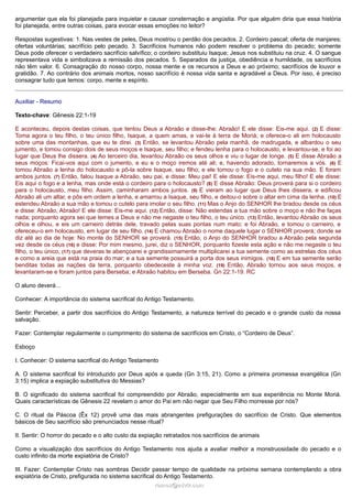 argumentar que ela foi planejada para inquietar e causar consternação e angústia. Por que alguém diria que essa história
foi planejada, entre outras coisas, para evocar essas emoções no leitor?
Respostas sugestivas: 1. Nas vestes de peles, Deus mostrou o perdão dos pecados. 2. Cordeiro pascal; oferta de manjares;
ofertas voluntárias; sacrifício pelo pecado. 3. Sacrifícios humanos não podem resolver o problema do pecado; somente
Deus pode oferecer o verdadeiro sacrifício salvífico; o cordeiro substituiu Isaque; Jesus nos substituiu na cruz. 4. O sangue
representava vida e simbolizava a remissão dos pecados. 5. Separados da justiça, obediência e humildade, os sacrifícios
não têm valor. 6. Consagração do nosso corpo, nossa mente e os recursos a Deus e ao próximo; sacrifícios de louvor e
gratidão. 7. Ao contrário dos animais mortos, nosso sacrifício é nossa vida santa e agradável a Deus. Por isso, é preciso
consagrar tudo que temos: corpo, mente e espírito.
Auxiliar - Resumo
Texto-chave: Gênesis 22:1-19
E aconteceu, depois destas coisas, que tentou Deus a Abraão e disse-lhe: Abraão! E ele disse: Eis-me aqui. (2) E disse:
Toma agora o teu filho, o teu único filho, Isaque, a quem amas, e vai-te à terra de Moriá; e oferece-o ali em holocausto
sobre uma das montanhas, que eu te direi. (3) Então, se levantou Abraão pela manhã, de madrugada, e albardou o seu
jumento, e tomou consigo dois de seus moços e Isaque, seu filho; e fendeu lenha para o holocausto, e levantou-se, e foi ao
lugar que Deus lhe dissera. (4) Ao terceiro dia, levantou Abraão os seus olhos e viu o lugar de longe. (5) E disse Abraão a
seus moços: Ficai-vos aqui com o jumento, e eu e o moço iremos até ali; e, havendo adorado, tornaremos a vós. (6) E
tomou Abraão a lenha do holocausto e pô-la sobre Isaque, seu filho; e ele tomou o fogo e o cutelo na sua mão. E foram
ambos juntos. (7) Então, falou Isaque a Abraão, seu pai, e disse: Meu pai! E ele disse: Eis-me aqui, meu filho! E ele disse:
Eis aqui o fogo e a lenha, mas onde está o cordeiro para o holocausto? (8) E disse Abraão: Deus proverá para si o cordeiro
para o holocausto, meu filho. Assim, caminharam ambos juntos. (9) E vieram ao lugar que Deus lhes dissera, e edificou
Abraão ali um altar, e pôs em ordem a lenha, e amarrou a Isaque, seu filho, e deitou-o sobre o altar em cima da lenha. (10) E
estendeu Abraão a sua mão e tomou o cutelo para imolar o seu filho. (11) Mas o Anjo do SENHOR lhe bradou desde os céus
e disse: Abraão, Abraão! E ele disse: Eis-me aqui. (12) Então, disse: Não estendas a tua mão sobre o moço e não lhe faças
nada; porquanto agora sei que temes a Deus e não me negaste o teu filho, o teu único. (13) Então, levantou Abraão os seus
olhos e olhou, e eis um carneiro detrás dele, travado pelas suas pontas num mato; e foi Abraão, e tomou o carneiro, e
ofereceu-o em holocausto, em lugar de seu filho. (14) E chamou Abraão o nome daquele lugar o SENHOR proverá; donde se
diz até ao dia de hoje: No monte do SENHOR se proverá. (15) Então, o Anjo do SENHOR bradou a Abraão pela segunda
vez desde os céus (16) e disse: Por mim mesmo, jurei, diz o SENHOR, porquanto fizeste esta ação e não me negaste o teu
filho, o teu único, (17) que deveras te abençoarei e grandissimamente multiplicarei a tua semente como as estrelas dos céus
e como a areia que está na praia do mar; e a tua semente possuirá a porta dos seus inimigos. (18) E em tua semente serão
benditas todas as nações da terra, porquanto obedeceste à minha voz. (19) Então, Abraão tornou aos seus moços, e
levantaram-se e foram juntos para Berseba; e Abraão habitou em Berseba. Gn 22:1-19. RC
O aluno deverá...
Conhecer: A importância do sistema sacrifical do Antigo Testamento.
Sentir: Perceber, a partir dos sacrifícios do Antigo Testamento, a natureza terrível do pecado e o grande custo da nossa
salvação.
Fazer: Contemplar regularmente o cumprimento do sistema de sacrifícios em Cristo, o “Cordeiro de Deus”.
Esboço
I. Conhecer: O sistema sacrifical do Antigo Testamento
A. O sistema sacrifical foi introduzido por Deus após a queda (Gn 3:15, 21). Como a primeira promessa evangélica (Gn
3:15) implica a expiação substitutiva do Messias?
B. O significado do sistema sacrifical foi compreendido por Abraão, especialmente em sua experiência no Monte Moriá.
Quais características de Gênesis 22 revelam o amor do Pai em não negar que Seu Filho morresse por nós?
C. O ritual da Páscoa (Êx 12) provê uma das mais abrangentes prefigurações do sacrifício de Cristo. Que elementos
básicos de Seu sacrifício são prenunciados nesse ritual?
II. Sentir: O horror do pecado e o alto custo da expiação retratados nos sacrifícios de animais
Como a visualização dos sacrifícios do Antigo Testamento nos ajuda a avaliar melhor a monstruosidade do pecado e o
custo infinito da morte expiatória de Cristo?
III. Fazer: Contemplar Cristo nas sombras Decidir passar tempo de qualidade na próxima semana contemplando a obra
expiatória de Cristo, prefigurada no sistema sacrifical do Antigo Testamento.
ramos@advir.com

 