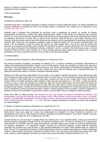 Resumo: O sistema de sacrifícios do Antigo Testamento faz uma poderosa descrição do multifacetado significado da morte
sacrifical de Cristo no Calvário.
Ciclo do Aprendizado
Motivação
Focalizando as Escrituras: João 1:29
Conceito-chave para o crescimento espiritual: O sistema sacrifical do Antigo Testamento proveu um retrato antecipado do
profundo significado do sacrifício de Cristo. Ele também tipificou a experiência dos cristãos que se ofereceriam como
“sacrifício vivo” (Rm 12:1).
Somente para o professor: Uma professora de seminário conta a experiência de quando, na ocasião da Páscoa,
relutantemente acompanhou o marido pela região dilacerada pelo conflito na Terra Santa, em direção ao topo do Monte
Gerizim. Ali, os poucos samaritanos remanescentes ainda sacrificam cordeiros pascais. Quando os cordeiros foram levados
ao matadouro, ela desviou os olhos. Mas no último minuto, ela olhou. Quão terrível foi a morte deles. Enquanto via as
criaturas inocentes lutando contra a faca, ela intimamente se revoltava contra a insensibilidade do sacerdote, que oferecia o
sacrifício. Mas, ainda mais, ela considerou revoltante a ideia do sistema sacrifical. Por que animais inocentes tinham que
morrer a fim de prefigurar a morte de Jesus? No caminho de volta naquela noite, à luz da lua cheia da Páscoa, ela
derramou sua amargura contra Deus, pela crueldade dos sacrifícios de animais, até que subitamente a luz do Céu penetrou
em sua mente obscurecida. Ela finalmente começou a entender o ponto: o pecado é tão terrível que custou a vida do
inocente Cordeiro de Deus. Esse sacrifício foi a única maneira pela qual Deus poderia levar pessoas com o coração
endurecido a ver como o pecado era terrível, como era alto o custo da nossa salvação.
Comentário Bíblico
I. O sistema sacrifical introduzido no Éden (Recapitule com a classe Gn 3:9-21.)
Na primeira promessa evangélica, encontrada em Gênesis 3:15, o sacrifício substitutivo do Messias, Descendente da
mulher, já foi poderosamente retratado. Imagine a cena: O Descendente, Cristo, tira a sandália, por assim dizer, desnuda o
calcanhar, e pisa voluntariamente em uma víbora venenosa. Isso retrata o Descendente voluntariamente entregando a vida
para matar a serpente. Mesmo sabendo que isso custaria Sua vida, Cristo Se ofereceu para conscientemente pisar na
cabeça da víbora mais mortal no Universo: a serpente chamada Satanás.
Gênesis 3:21 indica que Deus vestiu Adão e Eva com peles, o que implica o sacrifício de animais. Como sabemos que esse
ato de vesti-los se refere a algo mais do que apenas cobrir sua nudez física, a fim de mantê-los aquecidos na atmosfera fria
após a queda? O texto deixa claro que sua nudez após o pecado era mais do que a nudez física. Depois que eles se
haviam coberto com folhas de figueira, Adão confessou a Deus que ele ainda estava nu (v. 10). Assim, a nudez era também
da alma, ou seja, a culpa, que precisava ser coberta por algo mais do que vestes físicas. Em vez de folhas de figueira de
suas próprias obras, com as quais eles tentaram em vão cobrir sua nudez, Deus os cobriu com as vestes de um substituto.
Em lugar de seu sangue, o sangue de uma vítima inocente foi derramado (em paralelo com a oferta pelo pecado de Levítico
4:29, os pecadores humanos provavelmente teriam matado o animal sacrifical). Ali foi anunciado o sacrifício substitutivo do
Messias, em favor da humanidade. O próprio Deus instituiu, e instruiu Adão e Eva com relação ao sistema sacrifical.
Pense nisto: Ellen G. White escreveu: “No momento em que o ser humano se rendeu às tentações de Satanás, e fez
precisamente o que Deus lhe havia dito que não fizesse, Cristo o Filho de Deus, Se pôs em pé entre os vivos e os mortos,
dizendo: ‘Caia sobre Mim a penalidade. Ficarei no lugar do homem. Ele terá outra oportunidade’” (Comentários de Ellen G.
White, Comentário Bíblico Adventista, v. 1, p. 1193). Por que o aspecto substitutivo do sacrifício de Cristo é tão importante
em nossa salvação?
II. Abraão e o sistema de sacrifícios (Recapitule com a classe Gn 22:1-19.)
A narrativa de Gênesis 22 descreve a prova divina de Abraão, na qual Deus pediu que ele oferecesse seu filho Isaque no
Monte Moriá. Essa prova pode ser o ápice das prefigurações do evangelho no Antigo Testamento, revelando com
antecedência como o Pai e o Filho estariam envolvidos na angústia do sacrifício expiatório. Jesus disse: “Abraão, vosso pai,
alegrou-se por ver o Meu dia, viu-o e regozijou-se” (Jo 8:56).
Quando Abraão viu o dia de Jesus? O apóstolo Paulo citou Gênesis 22 (v. 18) e, especificamente, indicou que as Escrituras
“[preanunciaram] o evangelho a Abraão” (Gl 3:8). No hebraico de Gênesis 22:17, 18, como em Gênesis 3:15, a palavra para
“Descendente” ou “Semente” (zera’) é usada primeiramente no sentido coletivo para se referir a numerosos descendentes.
Em seguida, restringe-se a um significado singular (marcado por pronomes singulares, embora algumas traduções
modernas não mostrem isso), para focalizar a única Semente Messiânica em quem “serão benditas todas as nações da
Terra” (Gn 22:18). A experiência de Isaque no Monte Moriá estava, portanto, explicitamente ligada ao sacrifício do Messias
vindouro. Paulo também aponta para o espírito de sacrifício do Pai, que “não poupou [não negou] Seu próprio Filho” (Rm
8:32), usando a mesma linguagem que Deus usou duas vezes acerca de Abraão no Monte Moriá (Gn 22:12, 16).
ramos@advir.com

 