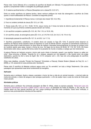 Pense nisto: Como Gênesis 22 e a narrativa do sacrifício de Abraão em Gênesis 15 (especialmente os versos 6-18) nos
ajudam a compreender melhor o evangelho da justificação pela fé?
III. O sistema sacrifical levítico: a Páscoa (Recapitule com a classe Êx 12:21-27.)
Entre os muitos sacrifícios do sistema levítico, talvez nenhum prefigure de modo tão abrangente o sacrifício de Cristo
quanto o ritual multifacetado da Páscoa. Considere os seguintes pontos:
1. Importância fundamental: A Páscoa marca o “princípio dos meses” (Êx 12:2, RC).
2. Foco no cordeiro (símbolo de Jesus) (Êx 12:3; Jo 1:29).
3. Tempo exato (Êx 12:5; Jo 13:1; 18:28; 19:14): Jesus morreu às 3 horas da tarde do décimo quarto dia de Nisan, no
momento em que os primeiros cordeiros pascais deviam ser mortos.
4. Um sacrifício completo e perfeito (Êx 12:5, 46; 1Pe 1:19; Jo 19:33, 36).
5. Um sacrifício amplo, de abrangência plena (Êx 12:4; Jo 3:16; Rm 3:23, 24; 5:6, 8, 18; 1Tm 4:10).
6. Apropriação pessoal do sacrifício (Êx 12:7, 8; Jo 6:53; 1Jo 1:7, 9).
7. Sacrifício propiciatório, substitutivo. O cordeiro devia ser assado no fogo (Êx 12:8). É possível ainda observar os
cordeiros da Páscoa sendo assados sobre as fogueiras no cume do Monte Gerizim, enquanto os samaritanos continuam a
observar esse ritual a cada primavera. As duas varas de madeira, colocadas transversalmente na carcaça do cordeiro a fim
de mantê-lo aberto para assar, tomam a forma de cruz. Os fogos da ira divina (Sl 89:46; Sf 1:18; Hb 12:25, 29) foram
derramados sobre Jesus, quando Ele tomou sobre Si os pecados do mundo e recebeu o castigo que nós merecíamos.
A palavra Páscoa em hebraico encerra o termo pelo qual a festa é chamada, pesach, que significa “passar ou saltar por
cima”. Deus anunciou a Moisés: “Quando Eu vir o sangue, passarei por vós [pasach], e não haverá entre vós praga
destruidora, quando Eu ferir a terra do Egito” (Êx 12:13; comparar com v. 23). Isso era uma prefiguração do sacrifício
substitutivo de Jesus.
(Para mais detalhes, consulte “Ponder the Passover” [Considere a Páscoa], Shabat Shalom [Sábado de Paz] 53, no 1
[2006], p. 4-9, acessível em www.andrews.edu/~davidson/).
Pense nisto: O sacrifício do Messias vindouro segue como um “fio vermelho” em todo o Antigo Testamento. Cite outras
passagens que apresentam esse tema fundamental do evangelho.
Aplicação
Somente para o professor: Ajude a classe a perceber o horror de tirar a vida de um animal inocente – a terrível visão da
morte dos animais, o cheiro de sangue e das carcaças queimando – a fim de avaliar mais o custo da morte de Cristo pelo
nosso pecado.
Atividades práticas
Somente para o professor: Na conhecida passagem de Ellen G. White, citada na semana passada, “Seria bom para nós
passarmos diariamente uma hora a refletir sobre a vida de Jesus” (O Desejado de Todas as Nações, p. 83), ela diz: “Ao
meditar assim em Seu grande sacrifício por nós, nossa confiança nEle será mais constante, nosso amor vivificado, e
seremos mais profundamente imbuídos de Seu espírito.”

ramos@advir.com

 