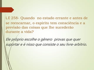 L.E 258- Quando no estado errante e antes de
se reencarnar, o espírito tem consciência e a
previsão das coisas que lhe sucederão
durante a vida?
Ele próprio escolhe o gênero provas que quer
suportar e é nisso que consiste o seu livre-arbítrio.
 