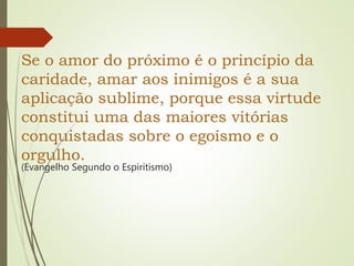 Se o amor do próximo é o princípio da
caridade, amar aos inimigos é a sua
aplicação sublime, porque essa virtude
constitui uma das maiores vitórias
conquistadas sobre o egoísmo e o
orgulho.
(Evangelho Segundo o Espiritismo)
 