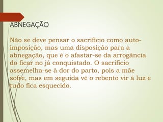 ABNEGAÇÃO
Não se deve pensar o sacrifício como auto-
imposição, mas uma disposição para a
abnegação, que é o afastar-se da arrogância
do ficar no já conquistado. O sacrifício
assemelha-se à dor do parto, pois a mãe
sofre, mas em seguida vê o rebento vir á luz e
tudo fica esquecido.
 