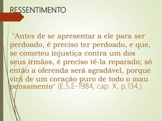 RESSENTIMENTO
"Antes de se apresentar a ele para ser
perdoado, é preciso ter perdoado, e que,
se cometeu injustiça contra um dos
seus irmãos, é preciso tê-la reparado; só
então a oferenda será agradável, porque
virá de um coração puro de todo o mau
pensamento" (E.S.E-1984, cap. X, p.134.)
 