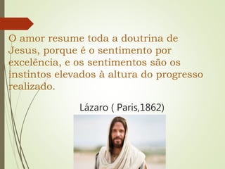 O amor resume toda a doutrina de
Jesus, porque é o sentimento por
excelência, e os sentimentos são os
instintos elevados à altura do progresso
realizado.
Lázaro ( Paris,1862)
 