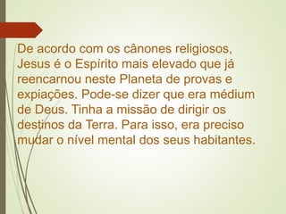 De acordo com os cânones religiosos,
Jesus é o Espírito mais elevado que já
reencarnou neste Planeta de provas e
expiações. Pode-se dizer que era médium
de Deus. Tinha a missão de dirigir os
destinos da Terra. Para isso, era preciso
mudar o nível mental dos seus habitantes.
 