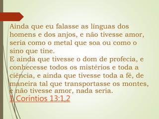 Ainda que eu falasse as línguas dos
homens e dos anjos, e não tivesse amor,
seria como o metal que soa ou como o
sino que tine.
E ainda que tivesse o dom de profecia, e
conhecesse todos os mistérios e toda a
ciência, e ainda que tivesse toda a fé, de
maneira tal que transportasse os montes,
e não tivesse amor, nada seria.
1 Coríntios 13:1,2
 