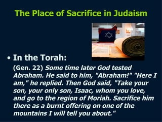 The Place of Sacrifice in Judaism In the  Torah : (Gen. 22)  Some time later God tested Abraham. He said to him, "Abraham!" "Here I am," he replied. Then God said, "Take your son, your only son, Isaac, whom you love, and go to the region of Moriah. Sacrifice him there as a burnt offering on   one of the mountains I will tell you about."   