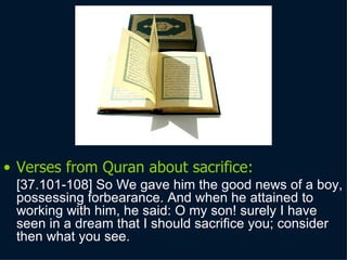 Verses from Quran about sacrifice: [37.101 -108 ] So We gave him the good news of a boy, possessing forbearance. And when he attained to working with him, he said: O my son! surely I have seen in a dream that I should sacrifice you; consider then what you see.  