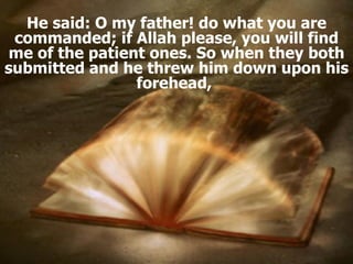 He said: O my father! do what you are commanded; if Allah please, you will find me of the patient ones. So when they both submitted and he threw him down upon his forehead,  