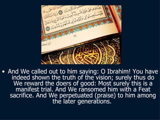 And We called out to him saying: O Ibrahim! You have indeed shown the truth of the vision; surely thus do We reward the doers of good: Most surely this is a manifest trial. And We ransomed him with a Feat sacrifice. And We perpetuated (praise) to him among the later generations.  