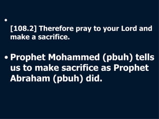 [108.2] Therefore pray to your Lord and make a sacrifice.  Prophet Mohammed   (pbuh) tells us to make sacrifice as Prophet Abraham   (pbuh) did. 