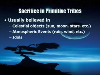 Sacrifice in Primitive Tribes Usually believed in  Celestial objects (sun, moon, stars, etc.) Atmospheric Events (rain, wind, etc.) Idols 
