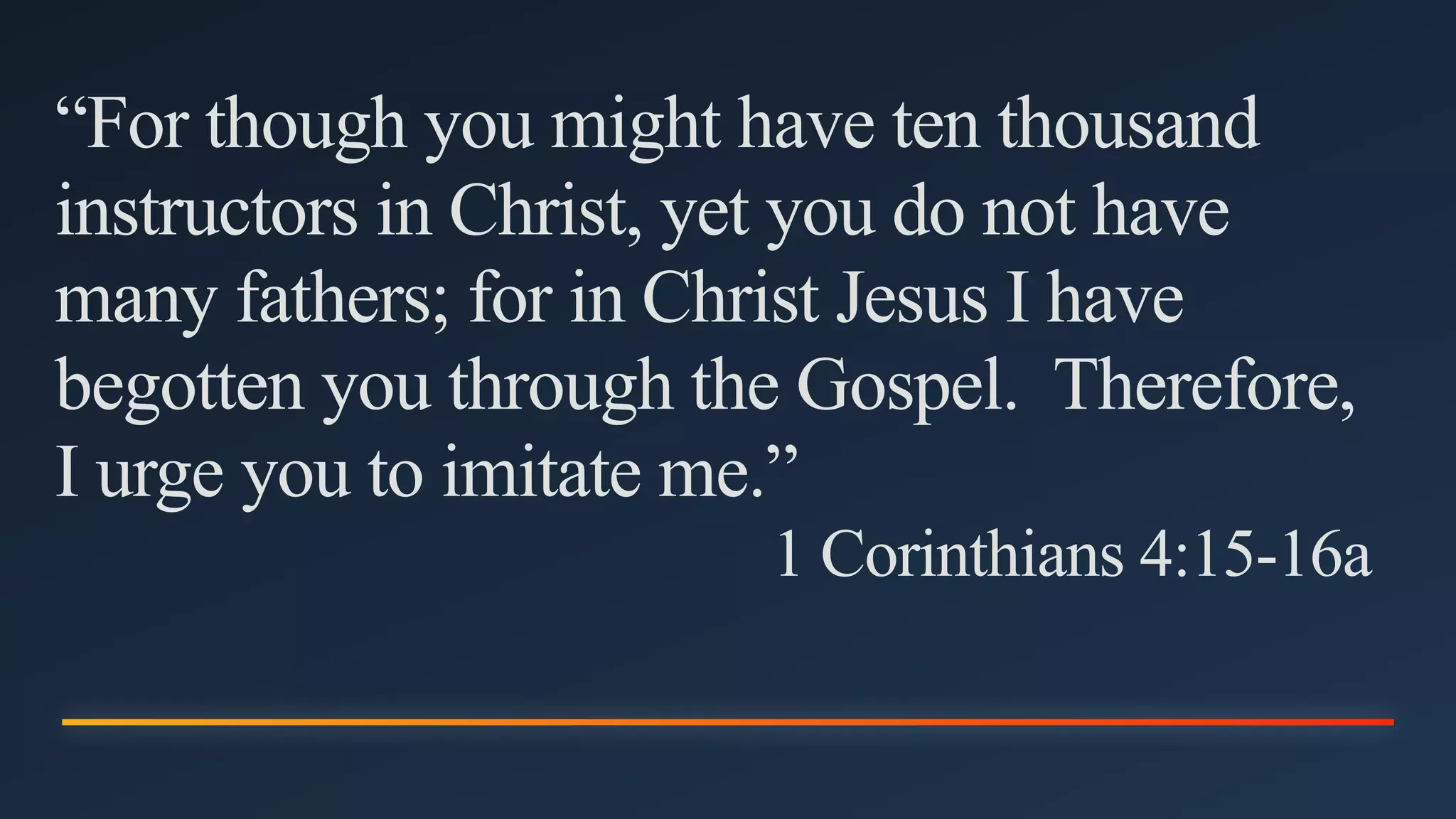 “For though you might have ten thousand
instructors in Christ, yet you do not have
many fathers; for in Christ Jesus I have
begotten you through the Gospel. Therefore,
I urge you to imitate me.”
1 Corinthians 4:15-16a
 