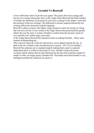 Grendel Vs Beowulf
I won t shift afoot when I meet the cave guard. This quote shows the courage and
bravery of a warrior during this time. In the Anglo Saxon Beowulf and John Gardner
s Grendel, the difference in the point of views give a change to the author s style and
the narration of the two writings. The difference in literary purpose behind the two
writings affects the motivation and the language.
Beowulf is about a warrior who fights a huge monster to show his loyalty to a king
that was not even his. It was written in the Anglo Saxon time period and this greatly
affects the way the story is written. Grendel is written from the monster s point of
view and this was written many years later.
In the Anglo Saxon Beowulf the narration assists in making Grendel ... Show more
content on Helpwriting.net ...
This is proven when the wind stirs and storms, waves splash towards the sky, as
dark as the air, as black as the rain that heavens weep (L. 164 172). In Gardner s
Beowulf the sentences are in standard english making them easier to read and
understand and it is written in first point of view. Grendel watches the Geats
everyday and he realises that by late afternoon the fire dies down and the column of
smoke is white, no longer greasy (Gardner 46). This helps assist that Grendel is very
intelligent and that the sentences are easier to
 
