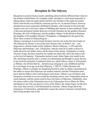 Deception In The Odyssey
Deception in ancient Greece meant something almost entirely different than it does in
the modern United States. For example, today, deception is used most frequently in
talking about a bad one night stands and how one member of the night out cannot
believe that he/she was fooled by someone just for sex. In ancient Greece, however,
deceptionwas most commonly attributed to females, and it played on the point that
women were out to foil men s plans of fulfilling their destiny in their manhood. Some
of the most prominent female deceivers in Greek literature are the goddess Demeter,
Penelope, the wife of Odysseus, and the goddess Athene. In the Hymn to Demeter,
the daughter of the goddess Demeter, Persephone, is kidnapped by the god of the...
Show more content on Helpwriting.net ...
Athene is prominent in most Greek literature, but her role in the first four books of
The Odyssey by Homer is one of her most famous roles. In Book I, she ...was
disguised as a friend, leader of the Taphians, Mentes (Odyssey, 1.105) and tells
Odysseus and Penelope s son, Telemachos, what he must do in order to discover
truths about his lost father and to rid the home of the suitors. Telemachos is nearly
20 years of age, has been raised by his mother his entire life, and it has taken a toll
on his level of maturity. Telemachos lacked a male, father figure role model in his
life, and being raised by only a woman was demeaning and thought to cause the boy
to not reach his potential in manhood. However, when Athene comes to Telemachos
as Mentes, she tell him that he ...should not go clinging to your childhood and that
he is no longer of an age to do that (Odyssey, 1.296 97). Unlike Demeter and
Penelope, Athene is actually not disguising herself in order to obtain a personal goal,
but rather to ensure that Odysseus son reaches maturity and that Telemachos does
know that his father is alive and trying to come home. Athene s use of trickery and
deception is harmful to no one except the intruding suitors, since Telemachos needs to
reach maturity, and the suitors need to leave the home of Odysseus. Thankfully, once
the suitors realize what Telemachos has to do (Telemachos leaves Ithaca for Pylos
and Sparta to see if he can discover news of his father), the suitors begin, for the first
time since their arrival, to feel threatened by someone. Athene brings about the
maturation of Telemachos, and therefore causes the suitors to become worried about
there being another man in the
 