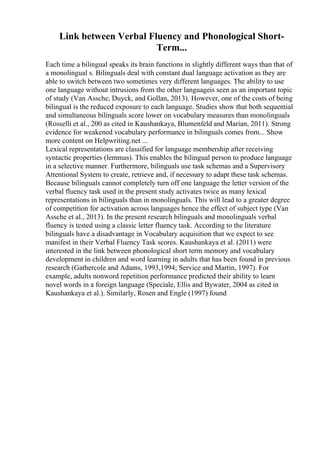 Link between Verbal Fluency and Phonological Short-
Term...
Each time a bilingual speaks its brain functions in slightly different ways than that of
a monolingual s. Bilinguals deal with constant dual language activation as they are
able to switch between two sometimes very different languages. The ability to use
one language without intrusions from the other languageis seen as an important topic
of study (Van Assche, Duyck, and Gollan, 2013). However, one of the costs of being
bilingual is the reduced exposure to each language. Studies show that both sequential
and simultaneous bilinguals score lower on vocabulary measures than monolinguals
(Rosselli et al., 200 as cited in Kaushankaya, Blumenfeld and Marian, 2011). Strong
evidence for weakened vocabulary performance in bilinguals comes from... Show
more content on Helpwriting.net ...
Lexical representations are classified for language membership after receiving
syntactic properties (lemmas). This enables the bilingual person to produce language
in a selective manner. Furthermore, bilinguals use task schemas and a Supervisory
Attentional System to create, retrieve and, if necessary to adapt these task schemas.
Because bilinguals cannot completely turn off one language the letter version of the
verbal fluency task used in the present study activates twice as many lexical
representations in bilinguals than in monolinguals. This will lead to a greater degree
of competition for activation across languages hence the effect of subject type (Van
Assche et al., 2013). In the present research bilinguals and monolinguals verbal
fluency is tested using a classic letter fluency task. According to the literature
bilinguals have a disadvantage in Vocabulary acquisition that we expect to see
manifest in their Verbal Fluency Task scores. Kaushankaya et al. (2011) were
interested in the link between phonological short term memory and vocabulary
development in children and word learning in adults that has been found in previous
research (Gathercole and Adams, 1993,1994; Service and Martin, 1997). For
example, adults nonword repetition performance predicted their ability to learn
novel words in a foreign language (Speciale, Ellis and Bywater, 2004 as cited in
Kaushankaya et al.). Similarly, Rosen and Engle (1997) found
 