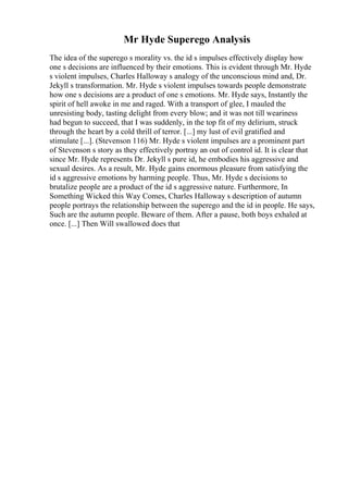 Mr Hyde Superego Analysis
The idea of the superego s morality vs. the id s impulses effectively display how
one s decisions are influenced by their emotions. This is evident through Mr. Hyde
s violent impulses, Charles Halloway s analogy of the unconscious mind and, Dr.
Jekyll s transformation. Mr. Hyde s violent impulses towards people demonstrate
how one s decisions are a product of one s emotions. Mr. Hyde says, Instantly the
spirit of hell awoke in me and raged. With a transport of glee, I mauled the
unresisting body, tasting delight from every blow; and it was not till weariness
had begun to succeed, that I was suddenly, in the top fit of my delirium, struck
through the heart by a cold thrill of terror. [...] my lust of evil gratified and
stimulate [...]. (Stevenson 116) Mr. Hyde s violent impulses are a prominent part
of Stevenson s story as they effectively portray an out of control id. It is clear that
since Mr. Hyde represents Dr. Jekyll s pure id, he embodies his aggressive and
sexual desires. As a result, Mr. Hyde gains enormous pleasure from satisfying the
id s aggressive emotions by harming people. Thus, Mr. Hyde s decisions to
brutalize people are a product of the id s aggressive nature. Furthermore, In
Something Wicked this Way Comes, Charles Halloway s description of autumn
people portrays the relationship between the superego and the id in people. He says,
Such are the autumn people. Beware of them. After a pause, both boys exhaled at
once. [...] Then Will swallowed does that
 