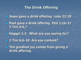 The Drink Offering
 Jesus gave a drink offering Luke 22:20
 Paul gave a drink offering Phil 2:16-17
2 Tim 4:6,7
 Haggai 1:3 What are you saving for?
 1 Tim 6:6-10 Are you content?
 The greatest joy comes from giving a
drink offering.
 