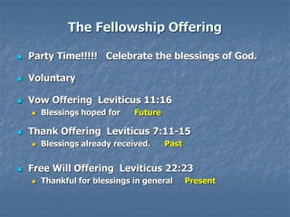The Fellowship Offering
 Party Time!!!!! Celebrate the blessings of God.
 Voluntary
 Vow Offering Leviticus 11:16
 Blessings hoped for Future
 Thank Offering Leviticus 7:11-15
 Blessings already received. Past
 Free Will Offering Leviticus 22:23
 Thankful for blessings in general Present
 