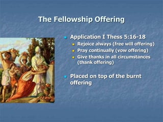 The Fellowship Offering
 Application I Thess 5:16-18
 Rejoice always (free will offering)
 Pray continually (vow offering)
 Give thanks in all circumstances
(thank offering)
 Placed on top of the burnt
offering
 