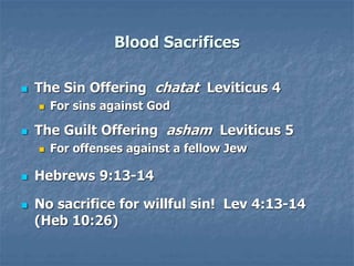 Blood Sacrifices
 The Sin Offering chatat Leviticus 4
 For sins against God
 The Guilt Offering asham Leviticus 5
 For offenses against a fellow Jew
 Hebrews 9:13-14
 No sacrifice for willful sin! Lev 4:13-14
(Heb 10:26)
 