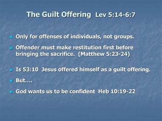 The Guilt Offering Lev 5:14-6:7
 Only for offenses of individuals, not groups.
 Offender must make restitution first before
bringing the sacrifice. (Matthew 5:23-24)
 Is 53:10 Jesus offered himself as a guilt offering.
 But….
 God wants us to be confident Heb 10:19-22
 