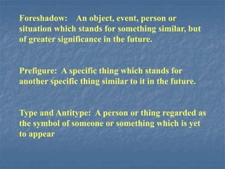 Foreshadow: An object, event, person or
situation which stands for something similar, but
of greater significance in the future.
Prefigure: A specific thing which stands for
another specific thing similar to it in the future.
Type and Antitype: A person or thing regarded as
the symbol of someone or something which is yet
to appear
 