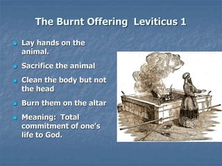 The Burnt Offering Leviticus 1
 Lay hands on the
animal.
 Sacrifice the animal
 Clean the body but not
the head
 Burn them on the altar
 Meaning: Total
commitment of one’s
life to God.
 