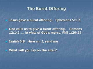 The Burnt Offering
 Jesus gave a burnt offering: Ephesians 5:1-2
 God calls us to give a burnt offering. Romans
12:1-2 … in view of God’s mercy. Phil 1:20-22
 Isaiah 6:8 Here am I, send me
 What will you lay on the altar?
 