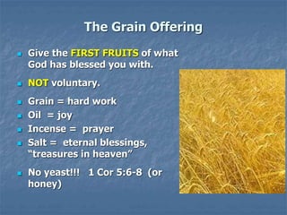 The Grain Offering
 Give the FIRST FRUITS of what
God has blessed you with.
 NOT voluntary.
 Grain = hard work
 Oil = joy
 Incense = prayer
 Salt = eternal blessings,
“treasures in heaven”
 No yeast!!! 1 Cor 5:6-8 (or
honey)
 