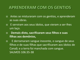 







Antes se misturaram com os gentios, e aprenderam
as suas obras.
E serviram aos seus ídolos, que vieram a ser-lhes
um laço.
Demais disto, sacrificaram seus filhos e suas
filhas aos demônios,
E derramaram sangue inocente, o sangue de seus
filhos e de suas filhas que sacrificaram aos ídolos de
Canaã; e a terra foi manchada com sangue.
SALMOS 106:35-38

 