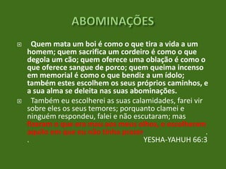 



Quem mata um boi é como o que tira a vida a um
homem; quem sacrifica um cordeiro é como o que
degola um cão; quem oferece uma oblação é como o
que oferece sangue de porco; quem queima incenso
em memorial é como o que bendiz a um ídolo;
também estes escolhem os seus próprios caminhos, e
a sua alma se deleita nas suas abominações.
Também eu escolherei as suas calamidades, farei vir
sobre eles os seus temores; porquanto clamei e
ninguém respondeu, falei e não escutaram; mas
fizeram o que era mau aos meus olhos, e escolheram
aquilo em que eu não tinha prazer.
.
.
YESHA-YAHUH 66:3

 