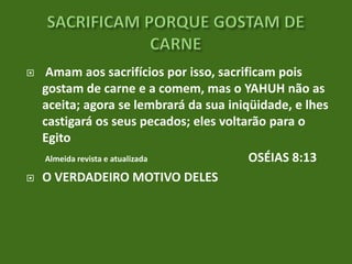 



Amam aos sacrifícios por isso, sacrificam pois
gostam de carne e a comem, mas o YAHUH não as
aceita; agora se lembrará da sua iniqüidade, e lhes
castigará os seus pecados; eles voltarão para o
Egito
Almeida revista e atualizada
OSÉIAS 8:13
O VERDADEIRO MOTIVO DELES

 