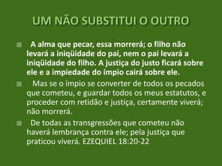 





A alma que pecar, essa morrerá; o filho não
levará a iniqüidade do pai, nem o pai levará a
iniqüidade do filho. A justiça do justo ficará sobre
ele e a impiedade do ímpio cairá sobre ele.
Mas se o ímpio se converter de todos os pecados
que cometeu, e guardar todos os meus estatutos, e
proceder com retidão e justiça, certamente viverá;
não morrerá.
De todas as transgressões que cometeu não
haverá lembrança contra ele; pela justiça que
praticou viverá. EZEQUIEL 18:20-22

 