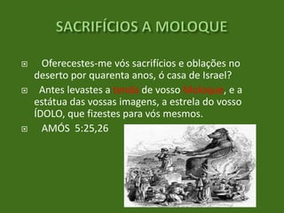 





Oferecestes-me vós sacrifícios e oblações no
deserto por quarenta anos, ó casa de Israel?
Antes levastes a tenda de vosso Moloque, e a
estátua das vossas imagens, a estrela do vosso
ÍDOLO, que fizestes para vós mesmos.
AMÓS 5:25,26

 