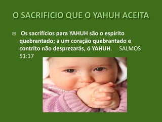 

Os sacrifícios para YAHUH são o espírito
quebrantado; a um coração quebrantado e
contrito não desprezarás, ó YAHUH. SALMOS
51:17

 