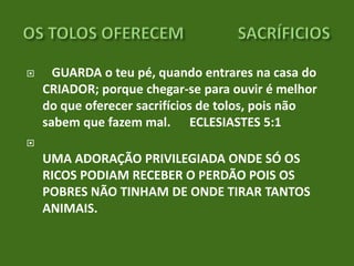 

GUARDA o teu pé, quando entrares na casa do
CRIADOR; porque chegar-se para ouvir é melhor
do que oferecer sacrifícios de tolos, pois não
sabem que fazem mal. ECLESIASTES 5:1



UMA ADORAÇÃO PRIVILEGIADA ONDE SÓ OS
RICOS PODIAM RECEBER O PERDÃO POIS OS
POBRES NÃO TINHAM DE ONDE TIRAR TANTOS
ANIMAIS.

 